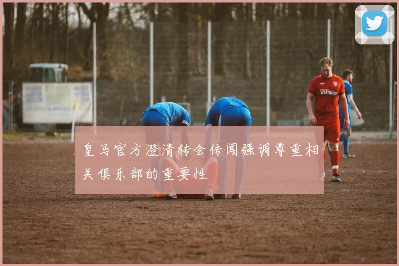 皇马官方澄清转会传闻强调尊重相关俱乐部的重要性