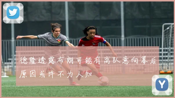 德隆透露布朗可能有离队意向幕后原因或许不为人知