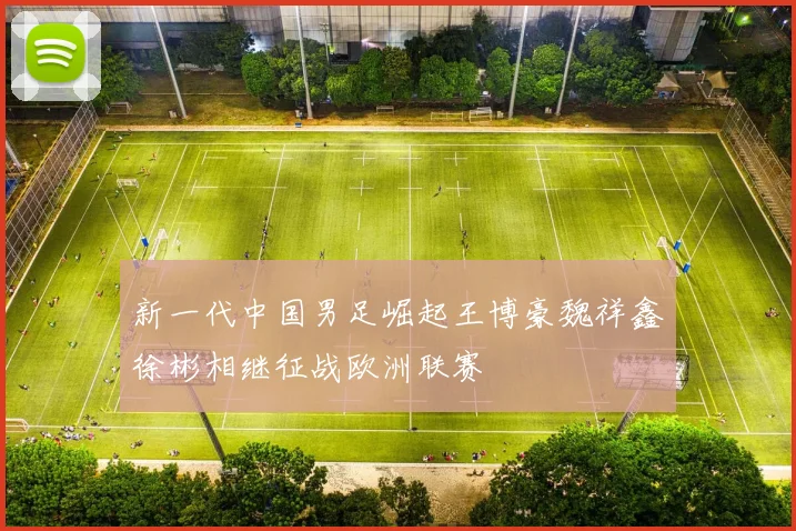 新一代中国男足崛起王博豪魏祥鑫徐彬相继征战欧洲联赛