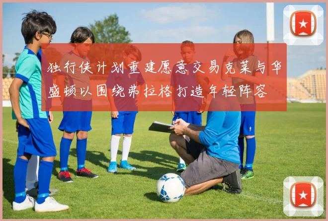 独行侠计划重建愿意交易克莱与华盛顿以围绕弗拉格打造年轻阵容