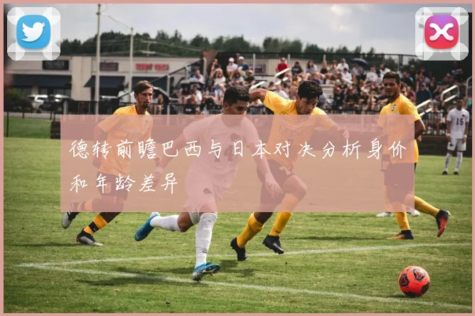 德转前瞻巴西与日本对决分析身价和年龄差异