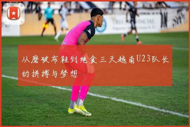 从磨破布鞋到绝食三天越南U23队长的拼搏与梦想