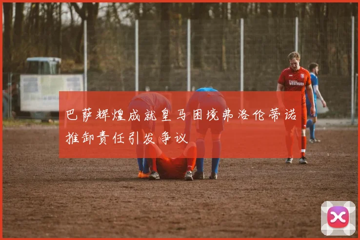 巴萨辉煌成就皇马困境弗洛伦蒂诺推卸责任引发争议