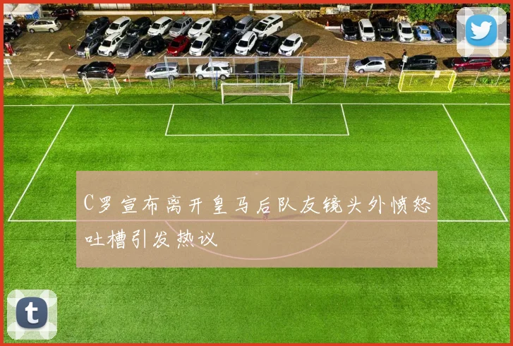 C罗宣布离开皇马后队友镜头外愤怒吐槽引发热议