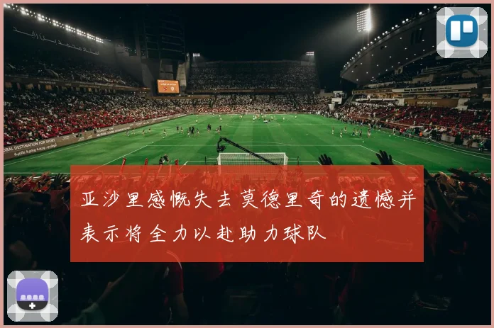 亚沙里感慨失去莫德里奇的遗憾并表示将全力以赴助力球队