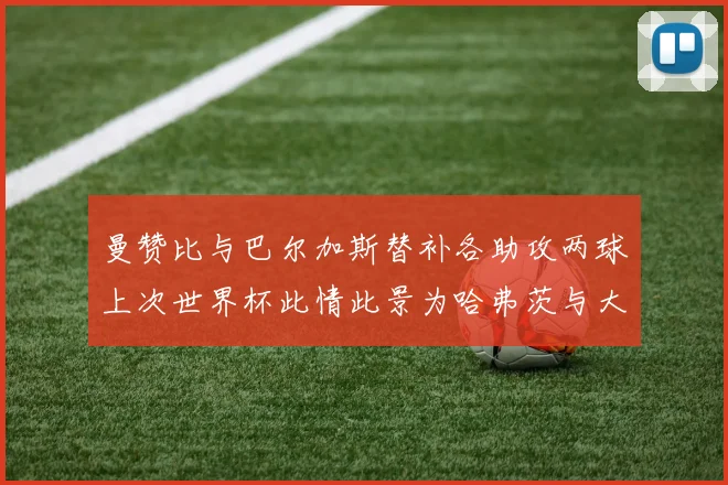 曼赞比与巴尔加斯替补各助攻两球上次世界杯此情此景为哈弗茨与大菲尔