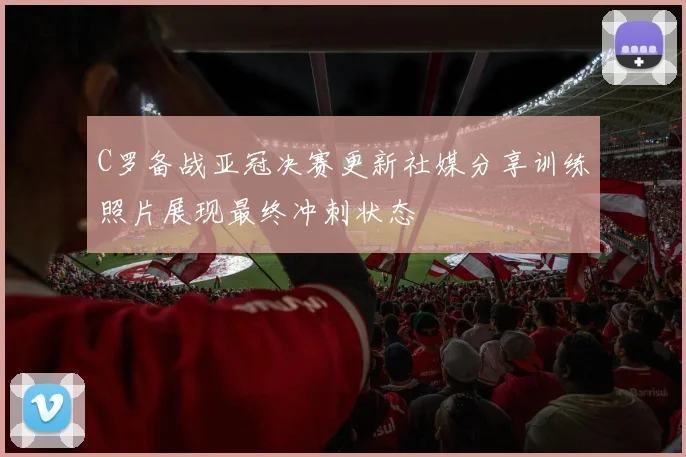 C罗备战亚冠决赛更新社媒分享训练照片展现最终冲刺状态