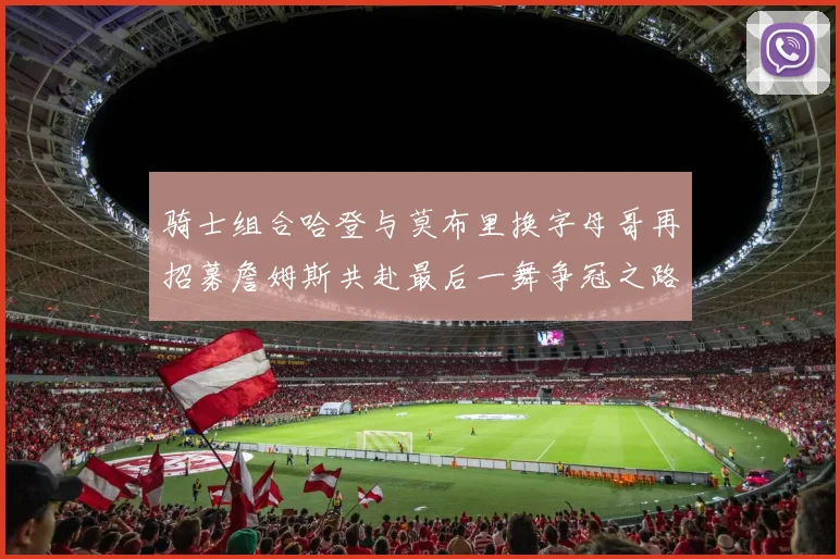 骑士组合哈登与莫布里换字母哥再招募詹姆斯共赴最后一舞争冠之路