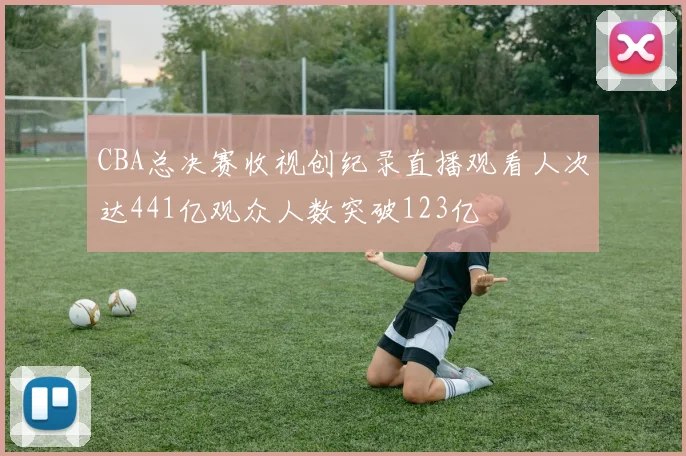CBA总决赛收视创纪录直播观看人次达441亿观众人数突破123亿
