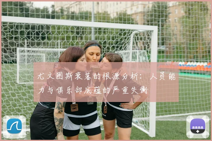 尤文图斯衰落的根源分析：人员能力与俱乐部底蕴的严重失衡