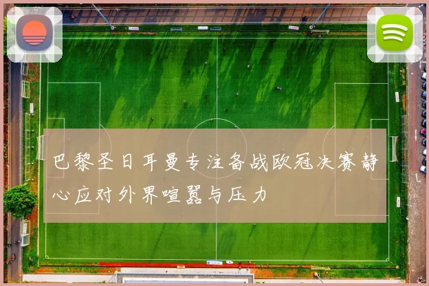巴黎圣日耳曼专注备战欧冠决赛静心应对外界喧嚣与压力