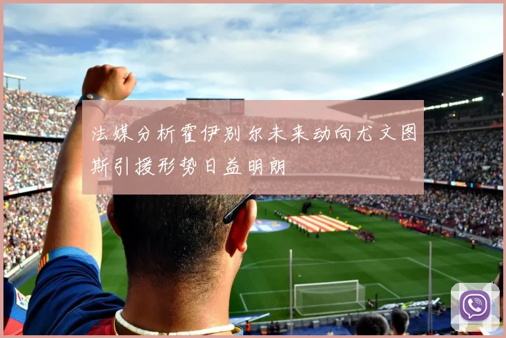 法媒分析霍伊别尔未来动向尤文图斯引援形势日益明朗